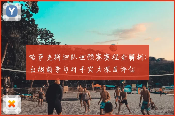 哈萨克斯坦队世预赛赛程全解析:出线前景与对手实力深度评估