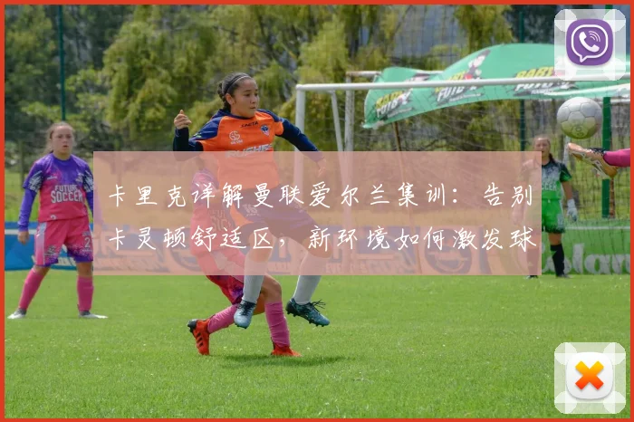 卡里克详解曼联爱尔兰集训：告别卡灵顿舒适区，新环境如何激发球队新活力