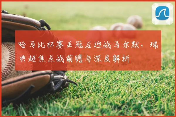 哈马比杯赛丢冠后迎战马尔默,瑞典超焦点战前瞻与深度解析