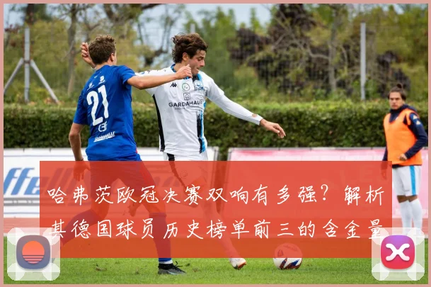 哈弗茨欧冠决赛双响有多强？解析其德国球员历史榜单前三的含金量
