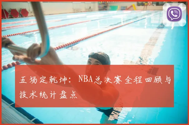 五场定乾坤:NBA总决赛全程回顾与技术统计盘点