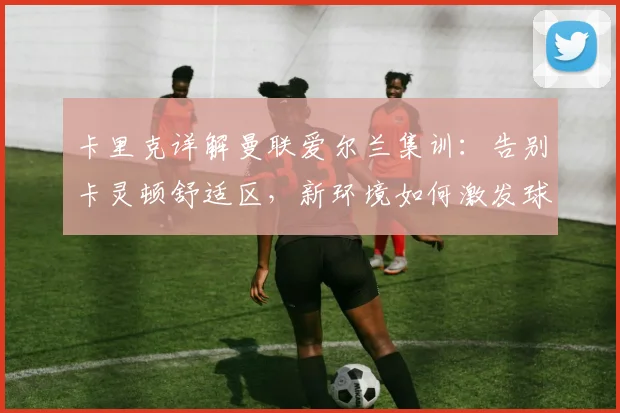 卡里克详解曼联爱尔兰集训:告别卡灵顿舒适区,新环境如何激发球队新活力
