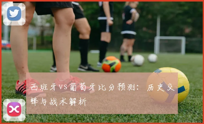 西班牙vs葡萄牙比分预测:历史交锋与战术解析
