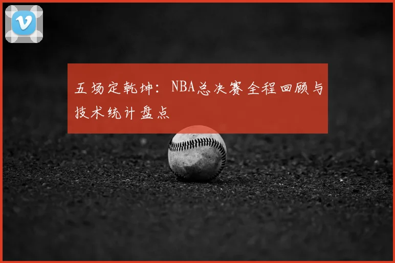 五场定乾坤:NBA总决赛全程回顾与技术统计盘点