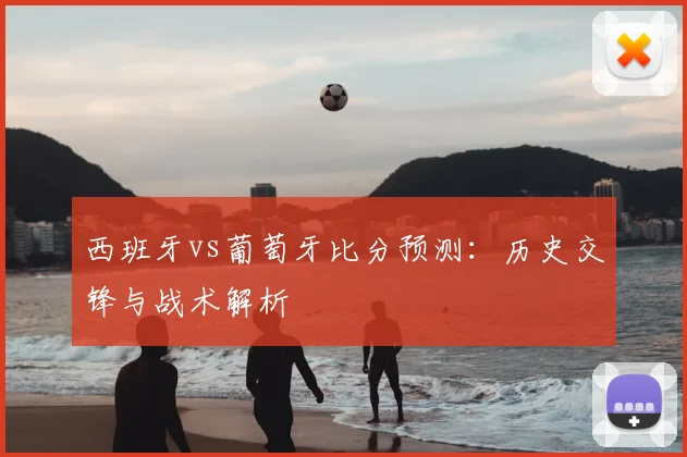 西班牙vs葡萄牙比分预测:历史交锋与战术解析