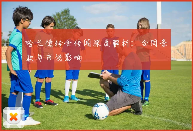 哈兰德转会传闻深度解析:合同条款与市场影响