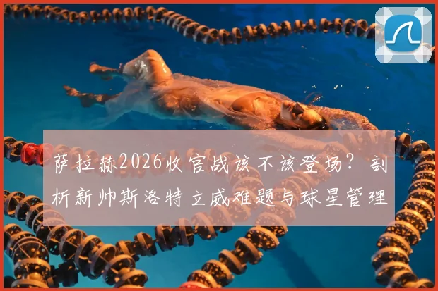 萨拉赫2026收官战该不该登场？剖析新帅斯洛特立威难题与球星管理策略