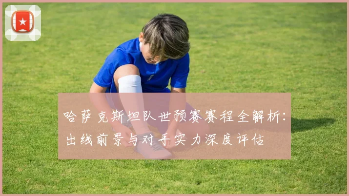 哈萨克斯坦队世预赛赛程全解析：出线前景与对手实力深度评估