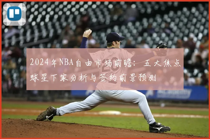 2024年NBA自由市场前瞻:五大焦点球星下家分析与签约前景预测