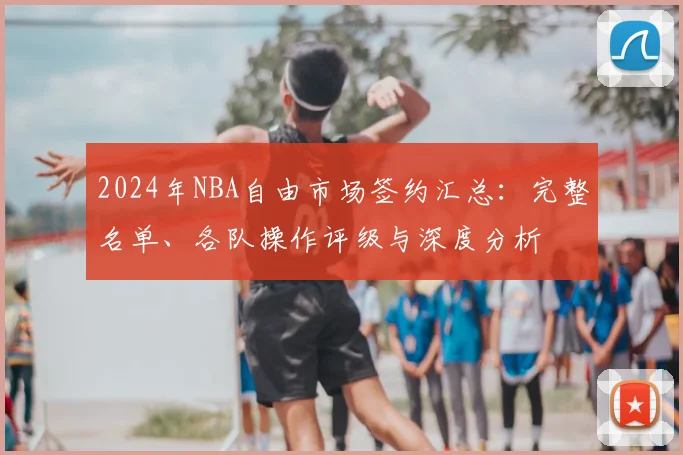 2024年NBA自由市场签约汇总:完整名单、各队操作评级与深度分析