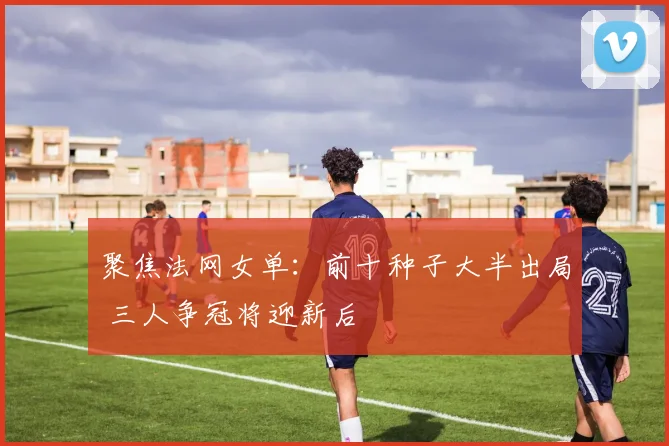 聚焦法网女单:前十种子大半出局 三人争冠将迎新后