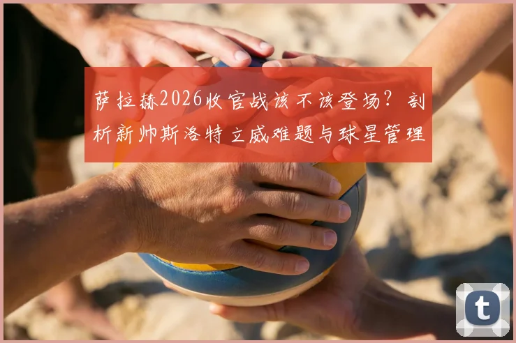 萨拉赫2026收官战该不该登场?剖析新帅斯洛特立威难题与球星管理策略