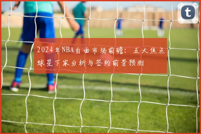 2024年NBA自由市场前瞻:五大焦点球星下家分析与签约前景预测