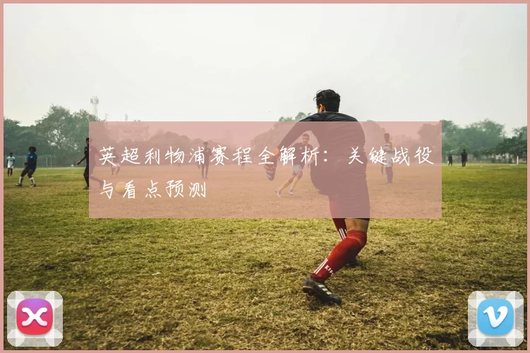 英超利物浦赛程全解析:关键战役与看点预测