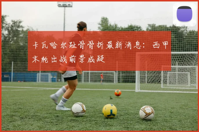 卡瓦哈尔趾骨骨折最新消息：西甲末轮出战前景成疑