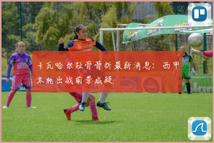 卡瓦哈尔趾骨骨折最新消息:西甲末轮出战前景成疑