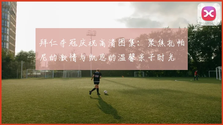 拜仁夺冠庆祝高清图集:聚焦孔帕尼的激情与凯恩的温馨亲子时光