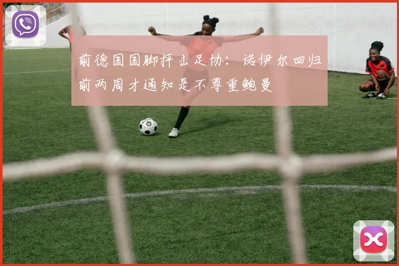 前德国国脚抨击足协:诺伊尔回归前两周才通知是不尊重鲍曼