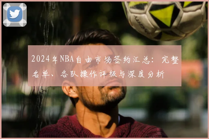 2024年NBA自由市场签约汇总：完整名单、各队操作评级与深度分析