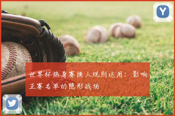 世界杯热身赛换人规则运用:影响正赛名单的隐形战场