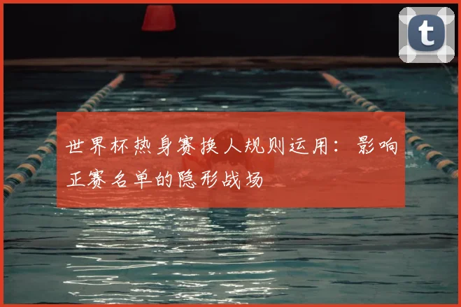 世界杯热身赛换人规则运用:影响正赛名单的隐形战场