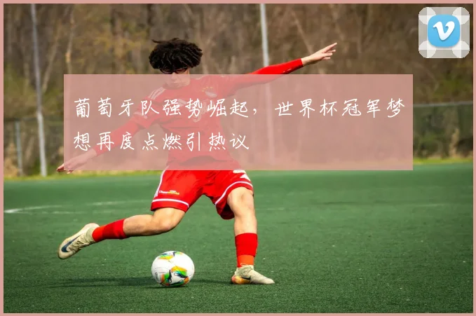 葡萄牙队强势崛起,世界杯冠军梦想再度点燃引热议